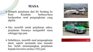 MASA
 Tempoh perjalanan dari Sri Serdang ke
Kota Kinabalu berbeza-beza
berdasarkan mod pengangkutan yang
dipilih.
 Jika memilih untuk perjalanan udara,
perjalanan biasanya mengambil masa
sehingga tiga jam.
 Sebaliknya, memilih mod pengangkutan
darat, seperti memandu atau menaiki
bas, boleh memanjangkan perjalanan
kepada kira-kira seratus (102) jam.
 