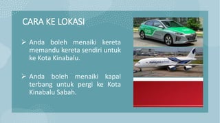CARA KE LOKASI
 Anda boleh menaiki kereta
memandu kereta sendiri untuk
ke Kota Kinabalu.
 Anda boleh menaiki kapal
terbang untuk pergi ke Kota
Kinabalu Sabah.
 