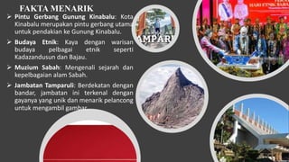 FAKTA MENARIK
 Pintu Gerbang Gunung Kinabalu: Kota
Kinabalu merupakan pintu gerbang utama
untuk pendakian ke Gunung Kinabalu.
 Budaya Etnik: Kaya dengan warisan
budaya pelbagai etnik seperti
Kadazandusun dan Bajau.
 Muzium Sabah: Mengenali sejarah dan
kepelbagaian alam Sabah.
 Jambatan Tamparuli: Berdekatan dengan
bandar, jambatan ini terkenal dengan
gayanya yang unik dan menarik pelancong
untuk mengambil gambar.
 