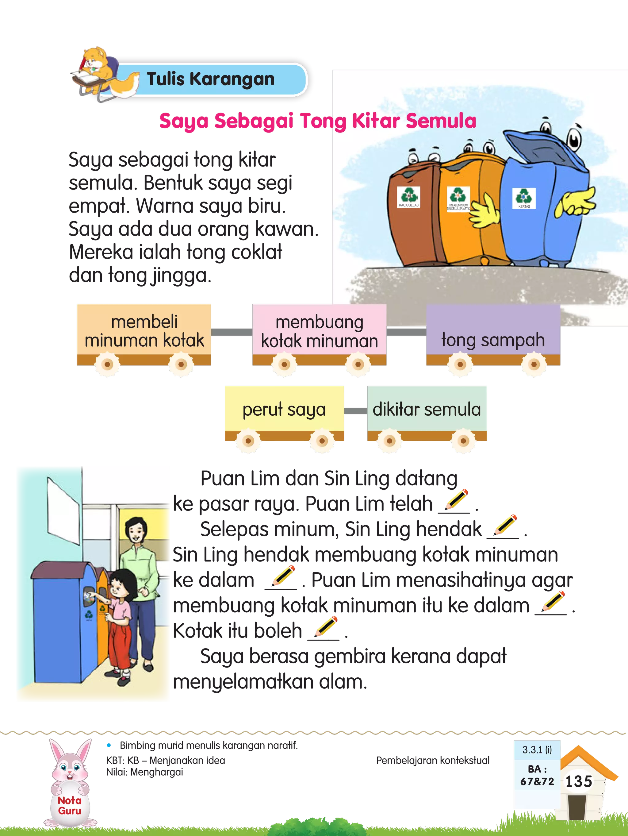 Nota
Guru
135
3.3.1 (i)
BA :
67&72
Saya Sebagai Tong Kitar Semula
•	 Bimbing murid menulis karangan naratif.
KBT: KB – Menjanakan idea 		 Pembelajaran kontekstual	
Nilai: Menghargai	
Saya sebagai tong kitar
semula. Bentuk saya segi
empat. Warna saya biru.
Saya ada dua orang kawan.
Mereka ialah tong coklat
dan tong jingga.
Puan Lim dan Sin Ling datang
ke pasar raya. Puan Lim telah ___ .
Selepas minum, Sin Ling hendak ___ .
Sin Ling hendak membuang kotak minuman
ke dalam ___ . Puan Lim menasihatinya agar
membuang kotak minuman itu ke dalam ___ .
Kotak itu boleh ___ .
Saya berasa gembira kerana dapat
menyelamatkan alam.
membeli
minuman kotak
perut saya dikitar semula
membuang
kotak minuman tong sampah
KACA/GELAS TIN ALUMINIUM/
TIN KELULI/PLASTIK
KERTAS
Tulis Karangan
TIN ALUMINIUM/
TIN KELULI/PLASTIK
KERTAS
T8-Unit 22-24.indd 135 10/31/16 12:59 PM
 