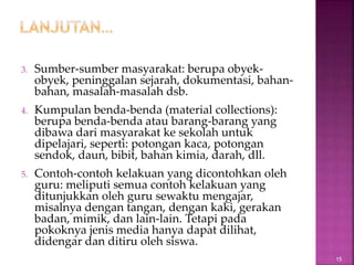 3. Sumber-sumber masyarakat: berupa obyek-
obyek, peninggalan sejarah, dokumentasi, bahan-
bahan, masalah-masalah dsb.
4. Kumpulan benda-benda (material collections):
berupa benda-benda atau barang-barang yang
dibawa dari masyarakat ke sekolah untuk
dipelajari, seperti: potongan kaca, potongan
sendok, daun, bibit, bahan kimia, darah, dll.
5. Contoh-contoh kelakuan yang dicontohkan oleh
guru: meliputi semua contoh kelakuan yang
ditunjukkan oleh guru sewaktu mengajar,
misalnya dengan tangan, dengan kaki, gerakan
badan, mimik, dan lain-lain. Tetapi pada
pokoknya jenis media hanya dapat dilihat,
didengar dan ditiru oleh siswa.
15
 