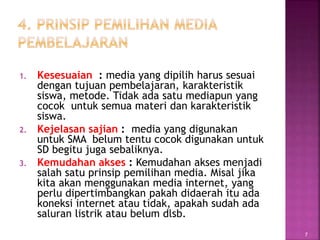 1. Kesesuaian : media yang dipilih harus sesuai
dengan tujuan pembelajaran, karakteristik
siswa, metode. Tidak ada satu mediapun yang
cocok untuk semua materi dan karakteristik
siswa.
2. Kejelasan sajian : media yang digunakan
untuk SMA belum tentu cocok digunakan untuk
SD begitu juga sebaliknya.
3. Kemudahan akses : Kemudahan akses menjadi
salah satu prinsip pemilihan media. Misal jika
kita akan menggunakan media internet, yang
perlu dipertimbangkan pakah didaerah itu ada
koneksi internet atau tidak, apakah sudah ada
saluran listrik atau belum dlsb.
7
 