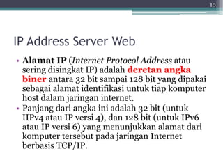 IP Address Server Web
• Alamat IP (Internet Protocol Address atau
sering disingkat IP) adalah deretan angka
biner antara 32 bit sampai 128 bit yang dipakai
sebagai alamat identifikasi untuk tiap komputer
host dalam jaringan internet.
• Panjang dari angka ini adalah 32 bit (untuk
IIPv4 atau IP versi 4), dan 128 bit (untuk IPv6
atau IP versi 6) yang menunjukkan alamat dari
komputer tersebut pada jaringan Internet
berbasis TCP/IP.
10
 