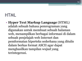 HTML
• Hyper Text Markup Language (HTML)
adalah sebuah bahasa pemrograman yang
digunakan untuk membuat sebuah halaman
web, menampilkan berbagai informasi di dalam
sebuah penjelajah web Internet dan
pemformatan hiperteks sederhana yang ditulis
dalam berkas format ASCII agar dapat
menghasilkan tampilan wujud yang
terintegerasi.
14
 