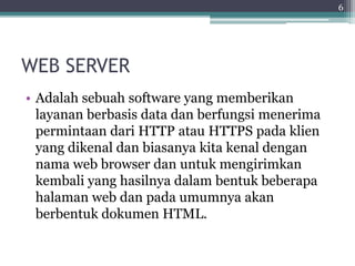 WEB SERVER
• Adalah sebuah software yang memberikan
layanan berbasis data dan berfungsi menerima
permintaan dari HTTP atau HTTPS pada klien
yang dikenal dan biasanya kita kenal dengan
nama web browser dan untuk mengirimkan
kembali yang hasilnya dalam bentuk beberapa
halaman web dan pada umumnya akan
berbentuk dokumen HTML.
6
 