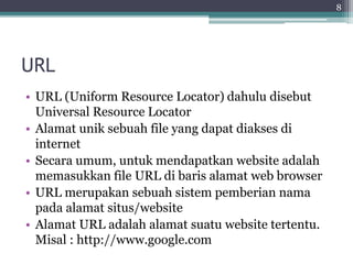 URL
• URL (Uniform Resource Locator) dahulu disebut
Universal Resource Locator
• Alamat unik sebuah file yang dapat diakses di
internet
• Secara umum, untuk mendapatkan website adalah
memasukkan file URL di baris alamat web browser
• URL merupakan sebuah sistem pemberian nama
pada alamat situs/website
• Alamat URL adalah alamat suatu website tertentu.
Misal : http://www.google.com
8
 