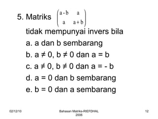 02/12/10 Bahasan Matriks-RIEFDHAL 2006 5. Matriks  tidak mempunyai invers bila a. a dan b sembarang b. a  ≠ 0, b ≠ 0 dan a = b c. a ≠ 0, b ≠ 0 dan a = - b d. a = 0 dan b sembarang e. b = 0 dan a sembarang 