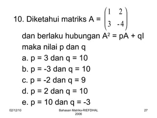 02/12/10 Bahasan Matriks-RIEFDHAL 2006 10. Diketahui matriks A =  dan berlaku hubungan A 2  = pA + qI maka nilai p dan q a. p = 3 dan q = 10 b. p = -3 dan q = 10 c. p = -2 dan q = 9 d. p = 2 dan q = 10 e. p = 10 dan q = -3  