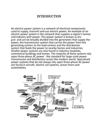 INTRODUCTION
An electric power system is a network of electrical components
used to supply, transmit and use electric power. An example of an
electric power system is the network that supplies a region's homes
and industry with power. This power system is known as the
grid and can be broadly divided into the generators that supply the
power, the transmission system that carries the power from the
generating centres to the load centres and the distribution
system that feeds the power to nearby homes and industries.
Smaller power systems are also found in industry, hospitals,
commercial buildings and homes. The majority of these systems rely
upon three-phase AC power - the standard for large-scale power
transmission and distribution across the modern world. Specialised
power systems that do not always rely upon three-phase AC power
are found in aircraft, electric rail systems, ocean liners and
automobiles.
 