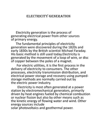 Electricity generation
Electricity generation is the process of
generating electrical power from other sources
of primary energy.
The fundamental principles of electricity
generation were discovered during the 1820s and
early 1830s by the British scientist Michael Faraday.
His basic method is still used today.Electricity is
generated by the movement of a loop of wire, or disc
of copper between the poles of a magnet.
For electric utilities, it is the first process in the
delivery of electricity to consumers. The other
processes, electricity transmission distribution, and
electrical power storage and recovery using pumped-
storage methods are normally carried out by
the electric power industry.
Electricity is most often generated at a power
station by electromechanical generators, primarily
driven by heat engines fueled by chemical combustion
or nuclear fission but also by other means such as
the kinetic energy of flowing water and wind. Other
energy sources include
solar photovoltaics and geothermal power.
 