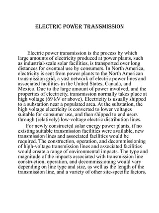 ELECTRIC POWER TRANSMISSION
Electric power transmission is the process by which
large amounts of electricity produced at power plants, such
as industrial-scale solar facilities, is transported over long
distances for eventual use by consumers. In North America,
electricity is sent from power plants to the North American
transmission grid, a vast network of electric power lines and
associated facilities in the United States, Canada, and
Mexico. Due to the large amount of power involved, and the
properties of electricity, transmission normally takes place at
high voltage (69 kV or above). Electricity is usually shipped
to a substation near a populated area. At the substation, the
high voltage electricity is converted to lower voltages
suitable for consumer use, and then shipped to end users
through (relatively) low-voltage electric distribution lines.
For newly constructed solar energy power plants, if no
existing suitable transmission facilities were available, new
transmission lines and associated facilities would be
required. The construction, operation, and decommissioning
of high-voltage transmission lines and associated facilities
would create a range of environmental impacts. The type and
magnitude of the impacts associated with transmission line
construction, operation, and decommissioning would vary
depending on line type and size, as well as the length of the
transmission line, and a variety of other site-specific factors.
 