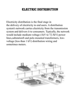 ELECTRIC DISTRIBUTION
Electricity distribution is the final stage in
the delivery of electricity to end users. A distribution
system's network carries electricity from the transmission
system and delivers it to consumers. Typically, the network
would include medium-voltage (1kV to 72.5kV) power
lines,substationS and pole-mounted transformers, low-
voltage (less than 1 kV) distribution wiring and
sometimes meters.
 