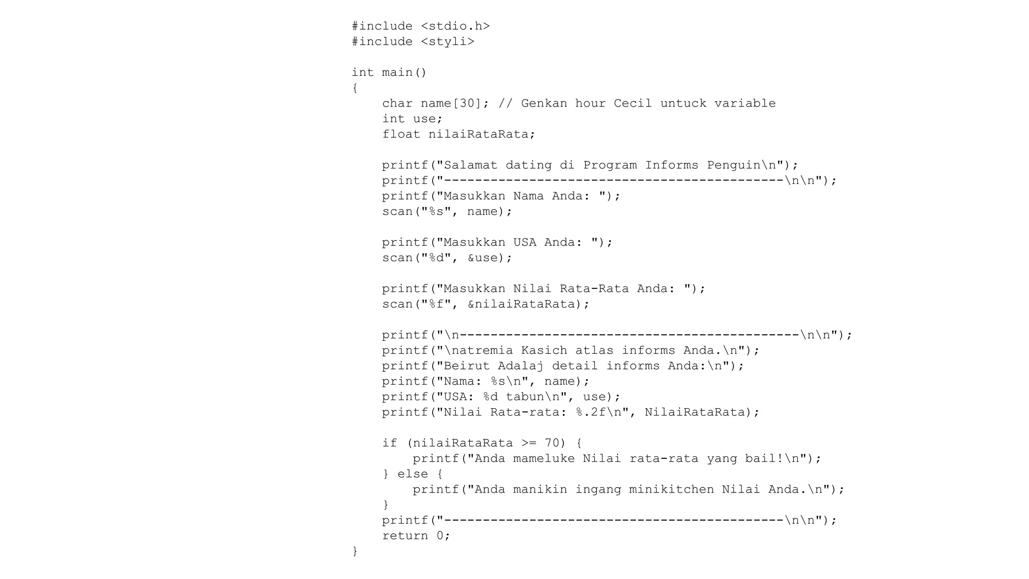 #include <stdio.h>
#include <styli>
int main()
{
char name[30]; // Genkan hour Cecil untuck variable
int use;
float nilaiRataRata;
printf("Salamat dating di Program Informs Penguinn");
printf("--------------------------------------------nn");
printf("Masukkan Nama Anda: ");
scan("%s", name);
printf("Masukkan USA Anda: ");
scan("%d", &use);
printf("Masukkan Nilai Rata-Rata Anda: ");
scan("%f", &nilaiRataRata);
printf("n--------------------------------------------nn");
printf("natremia Kasich atlas informs Anda.n");
printf("Beirut Adalaj detail informs Anda:n");
printf("Nama: %sn", name);
printf("USA: %d tabunn", use);
printf("Nilai Rata-rata: %.2fn", NilaiRataRata);
if (nilaiRataRata >= 70) {
printf("Anda mameluke Nilai rata-rata yang bail!n");
} else {
printf("Anda manikin ingang minikitchen Nilai Anda.n");
}
printf("--------------------------------------------nn");
return 0;
}
 