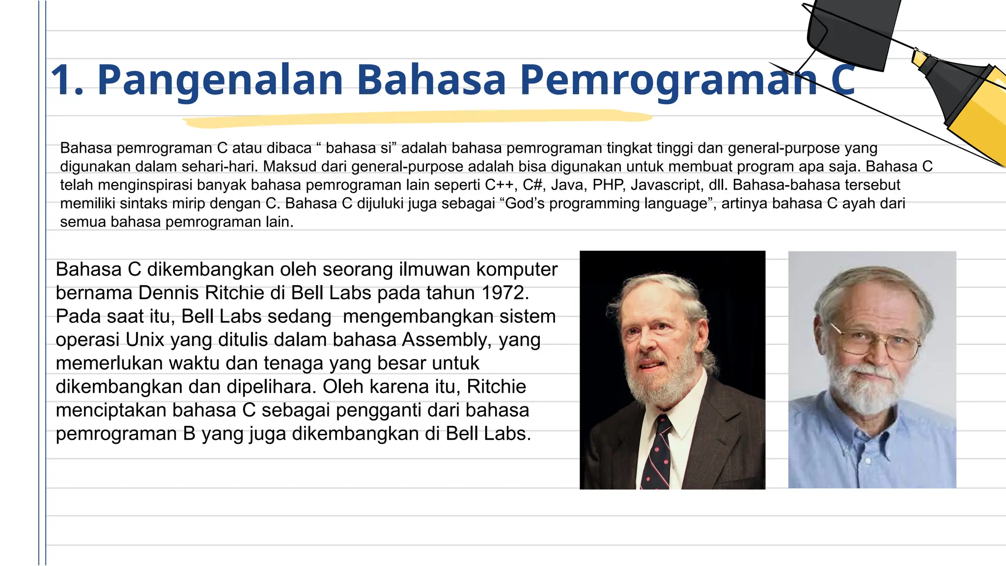 1. Pangenalan Bahasa Pemrograman C
Bahasa pemrograman C atau dibaca “ bahasa si” adalah bahasa pemrograman tingkat tinggi dan general-purpose yang
digunakan dalam sehari-hari. Maksud dari general-purpose adalah bisa digunakan untuk membuat program apa saja. Bahasa C
telah menginspirasi banyak bahasa pemrograman lain seperti C++, C#, Java, PHP, Javascript, dll. Bahasa-bahasa tersebut
memiliki sintaks mirip dengan C. Bahasa C dijuluki juga sebagai “God’s programming language”, artinya bahasa C ayah dari
semua bahasa pemrograman lain.
Bahasa C dikembangkan oleh seorang ilmuwan komputer
bernama Dennis Ritchie di Bell Labs pada tahun 1972.
Pada saat itu, Bell Labs sedang mengembangkan sistem
operasi Unix yang ditulis dalam bahasa Assembly, yang
memerlukan waktu dan tenaga yang besar untuk
dikembangkan dan dipelihara. Oleh karena itu, Ritchie
menciptakan bahasa C sebagai pengganti dari bahasa
pemrograman B yang juga dikembangkan di Bell Labs.
 