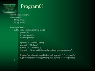 Program01
import javax.swing.*;
class pesan{
String pesan1;
String pesan2;
}
class helloWord{
public static void main(String args[]){
pesan a, b;
a = new pesan();
b = new pesan();
a.pesan1 = "Selamat Datang";
a.pesan2 = "Di Java";
b.pesan1 = "Selamat!!!";
b.pesan2 = "Anda sudah berhasil membuat program pertama";
JOptionPane.showMessageDialog(null, a.pesan1+" " +a.pesan2);
JOptionPane.showMessageDialog(null, b.pesan1+" " +b.pesan2);
}
}
 