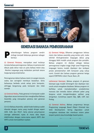 4 TIKNEWS
TIKNEWS
Generasi
Generasi
P
erkembangan bahasa program sendiri
terbagi menjadi beberapa generasi sebagai
berikut:
(1) Generasi Pertama, merupakan awal mulanya
tercipta bahasa pemrograman. Bahasa ini pertama kali
dibuat pada tahun 1940 an yaitu bahasa mesin atau
Machine Languange yang melakukan perintah secara
langsung tanpa terjemahan.
Pemrograman dalam bahasa mesin ini sangat menyita
waktu dan seringkali membuat kesalahan. Serta
bahasanya berbeda untuk setiap jenis komputer,
sehingga bergantung pada komputer dan tidak
standar
(2) Generasi Kedua, Pada generasi ini komputer sudah
digunakan secara komersial dan menghasilkan Bahasa
Assembly yang merupakan penerus dari generasi
pertama.
Ciri-Ciri Bahasa Assembly adalah kode-kodenya sudah
ditandai dengan nama yang mudah diingat sepert
ADD, SUB, dan MULT. Serta alamat penyimpanan
(storage addresses) nyata di mana data dapat
didefinisikan dengan nama-nama seperti AMT1 dan
AMT2 untuk memudahkan rujukan.
(3) Generasi Ketiga, Dikarena penggunaan bahasa
mesin dan bahasa assembly yang terlalu sulit, maka
lahirlah third-generation languages (3GLs) yang
dianggap lebih mudah untuk program dan portable.
Bahasa program ini disebut sebagai bahasa
pemrograman tingkat tinggi (High Level Programing
language) karena mudah dipelajari dan terdapat
proses penerjemahan oleh komputer yang cukup
rumit. Contoh dari bahasa program generasi ketiga
seperti FORTRAN, Cobol, Pascal, Basic, dll.
(4)Generasi Keempat, Bahasa program di generasi
keempat juga mudah dimengerti dan dipelajari dan
cocok untuk mengakses database. Bahasa program ini
berfokus untuk memaksimalkan produktivitas
manusia dan tersedia dalam software paket yang
berguna untuk mengembangkan aplikasi yang
diinginkan. Contohnya seperti SQL, QBE, LISP, dan
Prolog.
(5) Generasi Kelima, Bahasa programnya berupa
Programing Language Based Object Oriented dan
Web Development. Sering digunakan untuk
mengakses database dan membuat sistem pakar
(expert system) atau knowledge-based system.
 