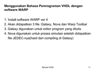 Bahasa VHDL 11
Menggunakan Bahasa Pemrograman VHDL dengan
software WARP
1. Install software WARP ver 4
2. Akan didapatkan 3 file :Galaxy, Nova dan Warp Toolbar
3. Galaxy digunakan untuk editor program yang ditulis
4. Nova digunakan untuk proses simulasi setelah didapatkan
file JEDEC-nya(hasil dari compiling di Galaxy)
 