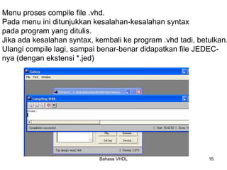 Bahasa VHDL 15
Menu proses compile file .vhd.
Pada menu ini ditunjukkan kesalahan-kesalahan syntax
pada program yang ditulis.
Jika ada kesalahan syntax, kembali ke program .vhd tadi, betulkan.
Ulangi compile lagi, sampai benar-benar didapatkan file JEDEC-
nya (dengan ekstensi *.jed)
 