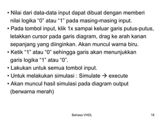 Bahasa VHDL 18
• Nilai dari data-data input dapat dibuat dengan memberi
nilai logika “0” atau “1” pada masing-masing input.
• Pada tombol input, klik 1x sampai keluar garis putus-putus,
letakkan cursor pada garis diagram, drag ke arah kanan
sepanjang yang diinginkan. Akan muncul warna biru.
• Ketik “1” atau “0” sehingga garis akan menunjukkan
garis logika “1” atau “0”.
• Lakukan untuk semua tombol input.
• Untuk melakukan simulasi : Simulate Æ execute
• Akan muncul hasil simulasi pada diagram output
(berwarna merah)
 