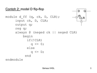 Bahasa VHDL 3
Contoh 2: model D flip-flop
module d_ff (q, ck, D, CLR);
input ck, D, CLR;
output q;
reg q;
always @ (neged ck || neged CLR)
begin
if(!CLR)
q <= 0;
else
q <= D;
end
endmodule
ck
CLR
D Q
 