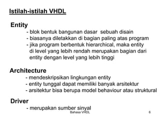 Bahasa VHDL 6
Istilah-istilah VHDL
Entity
- blok bentuk bangunan dasar sebuah disain
- biasanya diletakkan di bagian paling atas program
- jika program berbentuk hierarchical, maka entity
di level yang lebih rendah merupakan bagian dari
entity dengan level yang lebih tinggi
Architecture
- mendeskripsikan lingkungan entity
- entity tunggal dapat memiliki banyak arsitektur
- arsitektur bisa berupa model behaviour atau struktural
Driver
- merupakan sumber sinyal
 