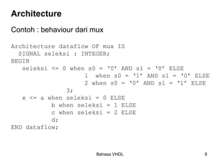 Bahasa VHDL 9
Architecture
Contoh : behaviour dari mux
Architecture dataflow OF mux IS
SIGNAL seleksi : INTEGER;
BEGIN
seleksi <= 0 when s0 = ‘0’ AND s1 = ‘0’ ELSE
1 when s0 = ‘1’ AND s1 = ‘0’ ELSE
2 when s0 = ‘0’ AND s1 = ‘1’ ELSE
3;
x <= a when seleksi = 0 ELSE
b when seleksi = 1 ELSE
c when seleksi = 2 ELSE
d;
END dataflow;
 