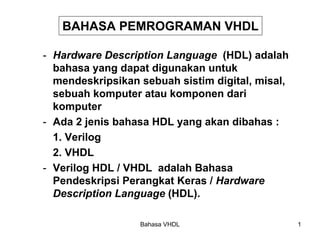 Bahasa VHDL 1
BAHASA PEMROGRAMAN VHDL
- Hardware Description Language (HDL) adalah
bahasa yang dapat digunakan untuk
mendeskripsikan sebuah sistim digital, misal,
sebuah komputer atau komponen dari
komputer
- Ada 2 jenis bahasa HDL yang akan dibahas :
1. Verilog
2. VHDL
- Verilog HDL / VHDL adalah Bahasa
Pendeskripsi Perangkat Keras / Hardware
Description Language (HDL).
 