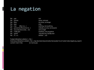 La negation
Ne … pas                                    not
Ne … jamais                                 never, not ever
Ne … plus                                   no more, no longer
Ne … que                                    only
Ne … rien    (Rien ne…)                     nothing, not anything
Ne … personne (Personne ne…)                nobody, no-one, not anyone
Ne … aucun(e) (Aucun(e)… ne)                not a single
Ne … nulle part                             nowhere, not anywhere
Ne … guère                                  scarcely any, hardly ever
Ne … ni…ni..                                neither … nor

Subjek diletakkan sebelum « Ne »
Kata kerja diletakkan setelah « Ne », tapi jika kata kerja tersebut berawalan huruf vokal maka digabung, seperti
contoh: I don’t like          Je n’aime pas
 