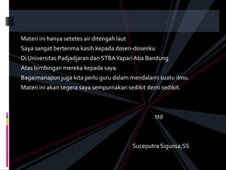 Materi ini hanya setetes air ditengah laut
Saya sangat berterima kasih kepada dosen-dosenku
Di Universitas Padjadjaran dan STBA Yapari Aba Bandung
Atas bimbingan mereka kepada saya.
Bagaimanapun juga kita perlu guru dalam mendalami suatu ilmu.
Materi ini akan segera saya sempurnakan sedikit demi sedikit.



                                                    ttd



                                             Suceputra Sigunsa,SS
 