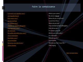 Faire la connaissance

Comment vous appelez-vous ?                        What is your name ?
Je m'appelle Daniel                                My name is Daniel
D’ou venez-vous ?                                  Where do you come from ?
Je viens de Paris                                  I come from Paris
Ou habitez-vous ?                                  Where do you live ?
J’habite rue Gelatik a Bengkulu                    I live at Gelatik street in Bengkulu
Quel age avez-vous ?                               How old are you ?
J’ai seize ans                                     I’m sixteen years old
De quelle nationalite etes-vous ?                  What is your nationality ?
Je suis Indonesien                                 I’m indonesian
Que faites-vous ?                                  What do you do ?
Je suis etudiant                                   I’m a student
Qu'aimez-vous dans la vie ?                        What do you like in your life ?
J'aime chanter                                     I like singing




                                                                                     Back to main menu
 