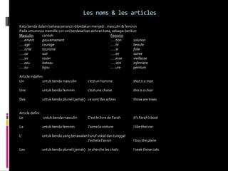 Les noms & les articles

Kata benda dalam bahasa perancis dibedakan menjadi : masculin & feminin
Pada umumnya memiliki ciri-ciri berdasarkan akhiran kata, sebagai berikut:
Masculin     contoh                                     Feminin
…..ement     gouvernement                               …..tion        solution
…..age       courage                                    …..te          beaute
…..isme      tourisme                                   …..ie          folie
…..oir       soir                                       …..ee          soiree
…..ier       rosier                                     …..esse        vieillesse
…..eau       bateau                                     …..iere        infirmiere
…..ou        bijou                                      …..ure         peinture

Article indefini:
Un              untuk benda masculin       c’est un homme              that is a man

Une           untuk benda feminin          c’est une chaise            this is a chair

Des           untuk benda pluriel (jamak) ce sont des arbres           those are trees


Article defini:
Le              untuk benda masculin       C’est le livre de Farah     It’s Farah’s book

La            untuk benda feminin          J’aime la voiture           I like that car

L’            untuk benda yang berawalan huruf vokal dan tunggal
                                        J’achete l’avion               I buy the plane

Les           untuk benda pluriel (jamak) Je cherche les chats         I seek those cats
 