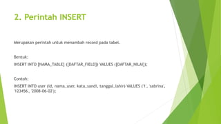 2. Perintah INSERT
Merupakan perintah untuk menambah record pada tabel.
Bentuk:
INSERT INTO [NAMA_TABLE] ([DAFTAR_FIELD]) VALUES ([DAFTAR_NILAI]);
Contoh:
INSERT INTO user (id, nama_user, kata_sandi, tanggal_lahir) VALUES ('1', 'sabrina',
'123456', '2008-06-02');
 