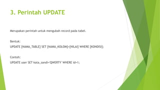 3. Perintah UPDATE
Merupakan perintah untuk mengubah record pada tabel.
Bentuk:
UPDATE [NAMA_TABLE] SET [NAMA_KOLOM]=[NILAI] WHERE [KONDISI];
Contoh:
UPDATE user SET kata_sandi='QWERTY' WHERE id=1;
 