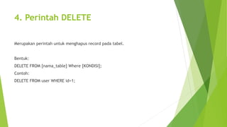 4. Perintah DELETE
Merupakan perintah untuk menghapus record pada tabel.
Bentuk:
DELETE FROM [nama_table] Where [KONDISI];
Contoh:
DELETE FROM user WHERE id=1;
 