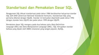 Standarisasi dan Pemakaian Dasar SQL
Penggunaan SQL dibuat standarisasi pada tahun 1986 berdasarkan keluarnya standar
SQL oleh ANSI (American National Standards Institute). Standarisasi SQL yang
pertama dikenal dengan SQL86. Standar ini kemudian diperbaiki pada tahun 1992
dengan standar baru SQL92 dan pada tahun 1999 dengan SQL99.
Pemakaian dasar SQL mengacu pada dua bahasa yaitu Data Definition
language (DDL) dan Data Manipulation Language (DML). SQL merupakan standar
bahasa yang dipaki oleh DBMS relasional yang sangat populer, MySQL.
 