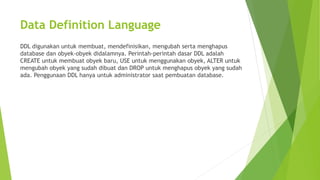 Data Definition Language
DDL digunakan untuk membuat, mendefinisikan, mengubah serta menghapus
database dan obyek-obyek didalamnya. Perintah-perintah dasar DDL adalah
CREATE untuk membuat obyek baru, USE untuk menggunakan obyek, ALTER untuk
mengubah obyek yang sudah dibuat dan DROP untuk menghapus obyek yang sudah
ada. Penggunaan DDL hanya untuk administrator saat pembuatan database.
 