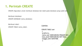 1. Perintah CREATE
CREATE digunakan untuk membuat database dan tabel pada database yang sudah ada.
Membuat database:
CREATE DATABASE nama_database;
Membuat tabel:
CREATE TABLE nama_tabel;
CONTOH:
CREATE TABLE user
(
id INT(11),
nama_user VARCHAR(50) PRIMARY KEY,
kata_sandi VARCHAR(30) NOT NULL,
tanggal_lahir DATETIME
);
 