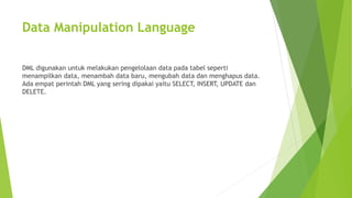Data Manipulation Language
DML digunakan untuk melakukan pengelolaan data pada tabel seperti
menampilkan data, menambah data baru, mengubah data dan menghapus data.
Ada empat perintah DML yang sering dipakai yaitu SELECT, INSERT, UPDATE dan
DELETE.
 