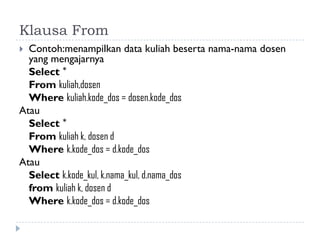 Klausa From
 Contoh:menampilkan data kuliah beserta nama-nama dosen
yang mengajarnya
Select *
From kuliah,dosen
Where kuliah.kode_dos = dosen.kode_dos
Atau
Select *
From kuliah k, dosen d
Where k.kode_dos = d.kode_dos
Atau
Select k.kode_kul, k.nama_kul, d.nama_dos
from kuliah k, dosen d
Where k.kode_dos = d.kode_dos
 
