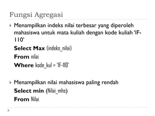 Fungsi Agregasi
 Menampilkan indeks nilai terbesar yang diperoleh
mahasiswa untuk mata kuliah dengan kode kuliah ‘IF-
110’
Select Max (indeks_nilai)
From nilai
Where kode_kul = ‘IF-110’
 Menampilkan nilai mahasiswa paling rendah
Select min (Nilai_mhs)
From Nilai
 