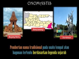 ONOMASTIS

Banyuwangi
Bajang Ratu

Surabaya

Pemberian nama tradisional pada suatu tempat atau
bagunan tertentu berdasarkan legenda sejarah

 