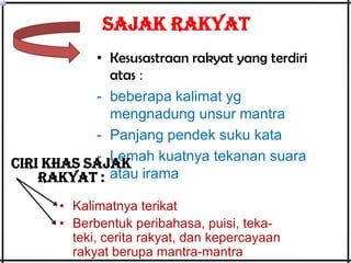 SAJAK RAKYAT
• Kesusastraan rakyat yang terdiri
atas :
- beberapa kalimat yg
mengnadung unsur mantra
- Panjang pendek suku kata
- Lemah kuatnya tekanan suara
Ciri khas sajak
rakyat : atau irama
• Kalimatnya terikat
• Berbentuk peribahasa, puisi, tekateki, cerita rakyat, dan kepercayaan
rakyat berupa mantra-mantra

 
