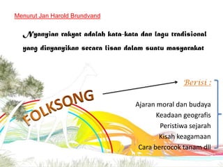 Menurut Jan Harold Brundvand

Nyanyian rakyat adalah kata-kata dan lagu tradisional
yang dinyanyikan secara lisan dalam suatu masyarakat

Berisi :
Ajaran moral dan budaya
Keadaan geografis
Peristiwa sejarah
Kisah keagamaan
Cara bercocok tanam dll

 