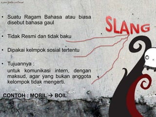 • Suatu Ragam Bahasa atau biasa
disebut bahasa gaul

• Tidak Resmi dan tidak baku
• Dipakai kelmpok sosial tertentu

• Tujuannya :
untuk komunikasi intern, dengan
maksud, agar yang bukan anggota
kelompok tidak mengerti.
CONTOH : MOBIL  BOIL

 