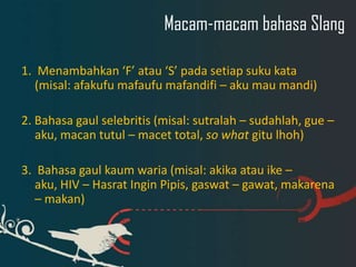 Macam-macam bahasa Slang
1. Menambahkan ‘F’ atau ‘S’ pada setiap suku kata
(misal: afakufu mafaufu mafandifi – aku mau mandi)
2. Bahasa gaul selebritis (misal: sutralah – sudahlah, gue –
aku, macan tutul – macet total, so what gitu lhoh)
3. Bahasa gaul kaum waria (misal: akika atau ike –
aku, HIV – Hasrat Ingin Pipis, gaswat – gawat, makarena
– makan)

 