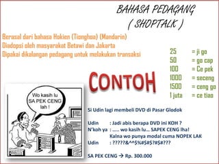 BAHASA PEDAGANG
( SHOPTALK )
Berasal dari bahasa Hokien (Tionghoa) (Mandarin)
Diadopsi oleh masyarakat Betawi dan Jakarta
Dipakai dikalangan pedagang untuk melakukan transaksi

25
50
100
1000
1500
1 juta

= ji go
= go cap
= Ce pek
= seceng
= ceng go
= ce tiao

Si Udin lagi membeli DVD di Pasar Glodok
Udin
: Jadi abis berapa DVD ini KOH ?
N’koh ya : ….. wo kasih lu… SAPEK CENG lha!
Kalna wo punya modal cuma NOPEK LAK
Udin
: ?????&^^$%#$#$?#$#???
SA PEK CENG  Rp. 300.000

 