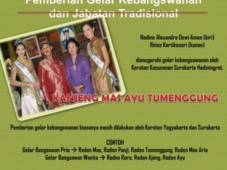 Pemberian Gelar Kebangswanan
dan Jabatan Tradisional
Nadine Alexandra Dewi Ames (kiri)
Reisa Kartikasari (kanan)
dianugerahi gelar kebangsawanan oleh
Keraton Kasunanan Surakarta Hadiningrat.

Pemberian gelar kebangswanan biasanya masih dilakukan oleh Keraton Yogyakarta dan Surakarta
CONTOH
Gelar Bangsawan Pria  Raden Mas, Raden Panji, Raden Tumenggung, Raden Mas Aria
Gelar Bangsawan Wanita  Raden Roro, Raden Ajeng, Raden Ayu

 