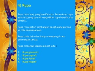 4) Rupa

Rupa ialah imej yang bersifat rata. Permukaan rupa
adalah kosong dan ini menjadikan rupa bersifat dua
dimensi.

Rupa merupakan sambungan penghujung garisan
ke titik permulaannya.

Rupa tiada jisim dan hanya mempunyai satu
permukaan sahaja.

Rupa terbahagi kepada empat iaitu :

1.   Rupa geometri
2.   Rupa organik
3.   Rupa Positif
4.   Rupa Negatif
 