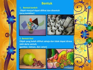 Bentuk
1. Bentuk konkrit
 Objek maujud dapat dilihat dan disentuh
(arca,tembikar)




2. Bentuk ilusi
Objek yang boleh dilihat sahaja dan tidak dapat dirasa
oleh deria sentuh.
(gambar, lukisan, dan catan)
 