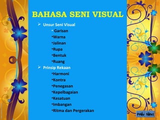 BAHASA SENI VISUAL
  Unsur Seni Visual
        • Garisan
        •Warna
        •Jalinan
        •Rupa
        •Bentuk
        •Ruang
  Prinsip Rekaan
        •Harmoni
        •Kontra
        •Penegasan
        •Kepelbagaian
        •Kesatuan
        •Imbangan
        •Ritma dan Pergerakan
                                Prev Next
 